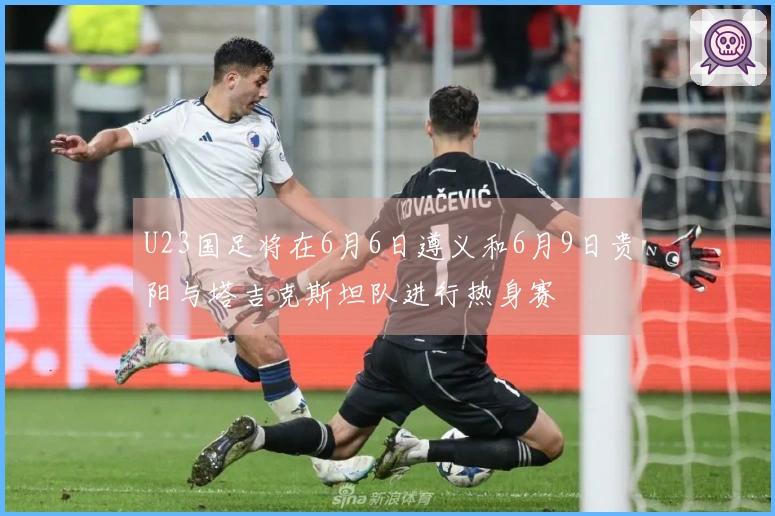 U23国足将在6月6日遵义和6月9日贵阳与塔吉克斯坦队进行热身赛