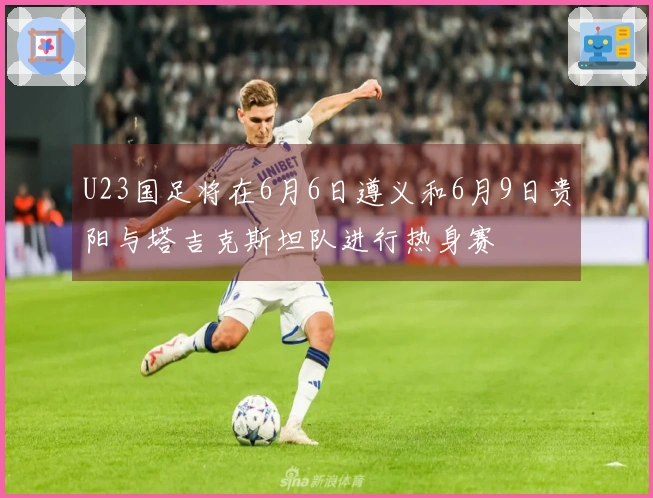 U23国足将在6月6日遵义和6月9日贵阳与塔吉克斯坦队进行热身赛