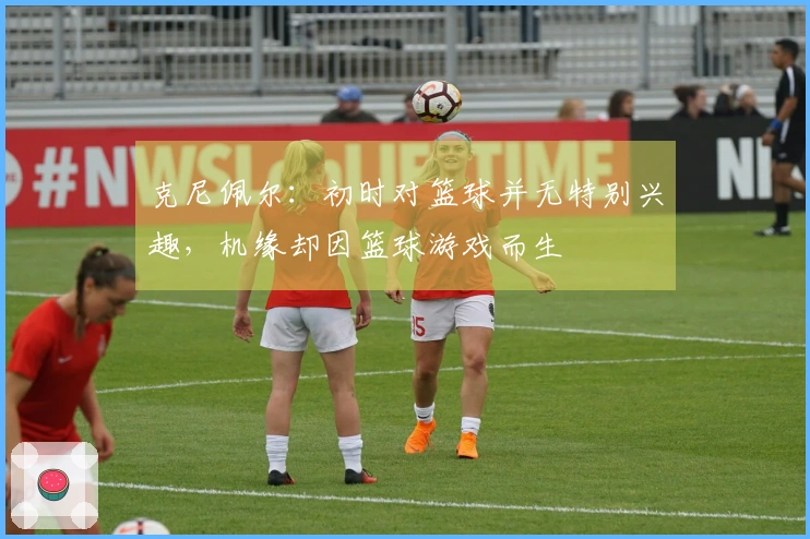 克尼佩尔：初时对篮球并无特别兴趣，机缘却因篮球游戏而生
