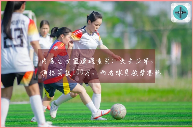 内蒙古女篮遭遇重罚：失去亚军，顶格罚款100万，两名球员被禁赛终身