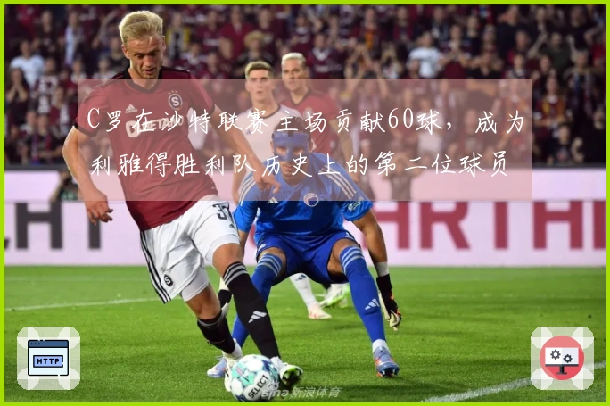 C罗在沙特联赛主场贡献60球，成为利雅得胜利队历史上的第二位球员